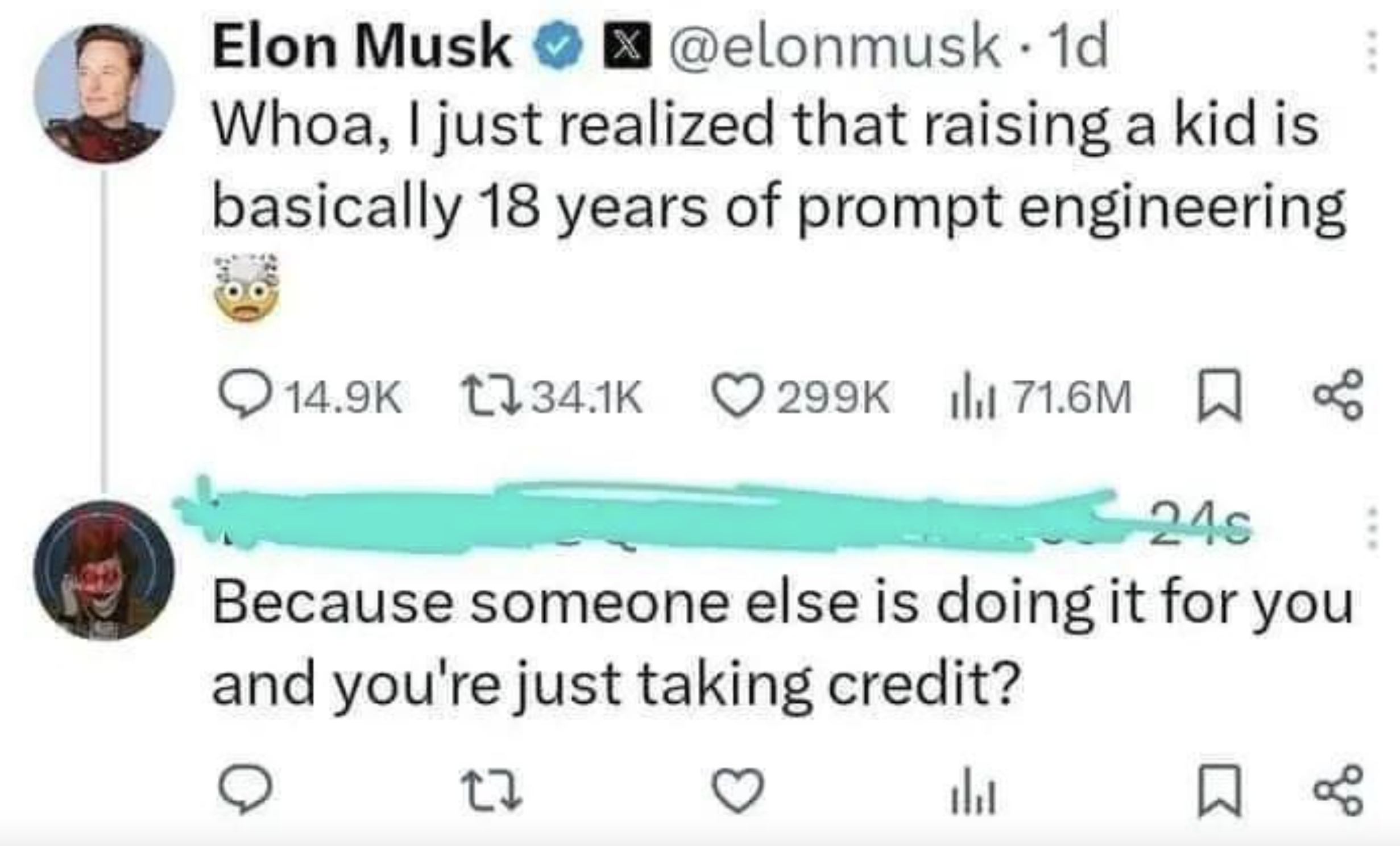 Elon Musk . 1d Whoa, I just realized that raising a kid is basically 18 years of prompt engineering 71.6M 24s Because someone else is doing it for you and you're just taking credit? 27